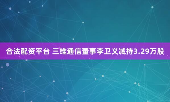 合法配资平台 三维通信董事李卫义减持3.29万股