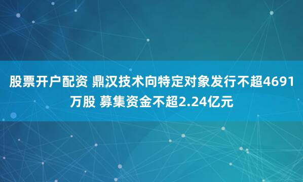 股票开户配资 鼎汉技术向特定对象发行不超4691万股 募集资金不超2.24亿元