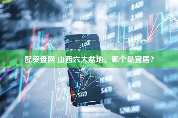 配资盘网 山西六大盆地，哪个最宜居？