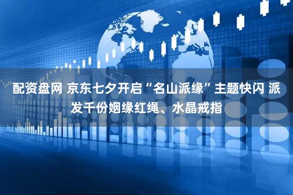 配资盘网 京东七夕开启“名山派缘”主题快闪 派发千份姻缘红绳、水晶戒指