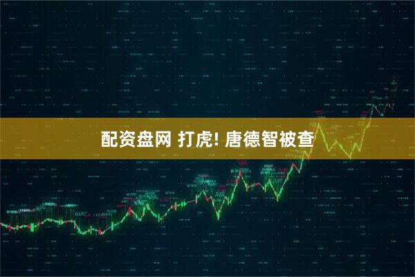 配资盘网 打虎! 唐德智被查