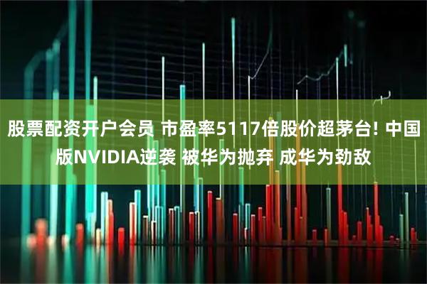 股票配资开户会员 市盈率5117倍股价超茅台! 中国版NVIDIA逆袭 被华为抛弃 成华为劲敌