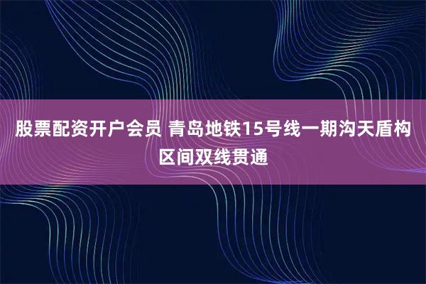 股票配资开户会员 青岛地铁15号线一期沟天盾构区间双线贯通