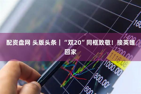 配资盘网 头版头条｜“双20”同框致敬！接英雄回家
