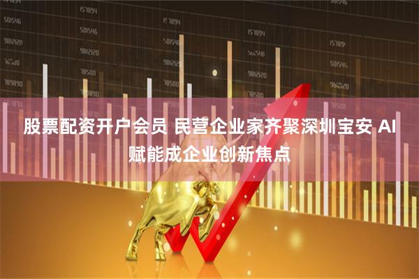 股票配资开户会员 民营企业家齐聚深圳宝安 AI赋能成企业创新焦点