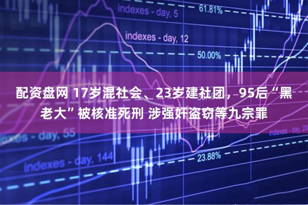 配资盘网 17岁混社会、23岁建社团，95后“黑老大”被核准死刑 涉强奸盗窃等九宗罪