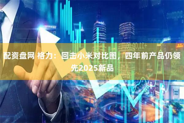 配资盘网 格力：回击小米对比图，四年前产品仍领先2025新品