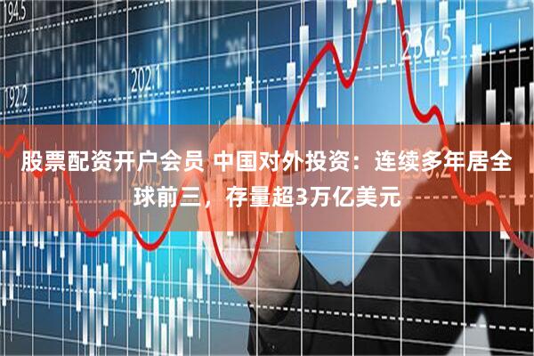 股票配资开户会员 中国对外投资：连续多年居全球前三，存量超3万亿美元