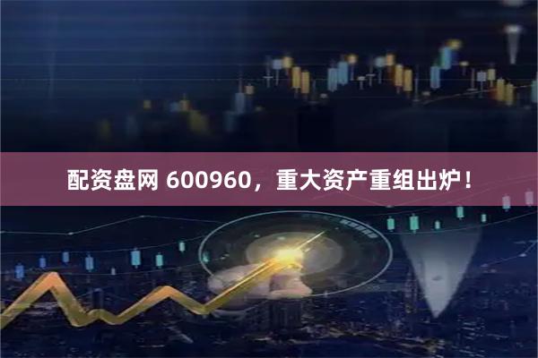 配资盘网 600960，重大资产重组出炉！