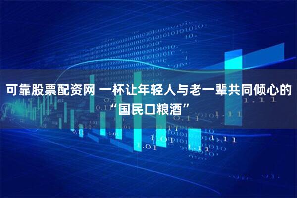 可靠股票配资网 一杯让年轻人与老一辈共同倾心的“国民口粮酒”