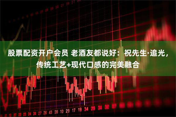 股票配资开户会员 老酒友都说好：祝先生·追光，传统工艺+现代口感的完美融合