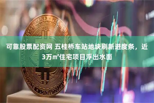 可靠股票配资网 五桂桥车站地块刷新进度条，近3万㎡住宅项目浮出水面