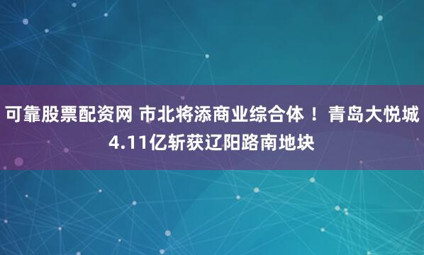 可靠股票配资网 市北将添商业综合体 ！青岛大悦城4.11亿斩获辽阳路南地块