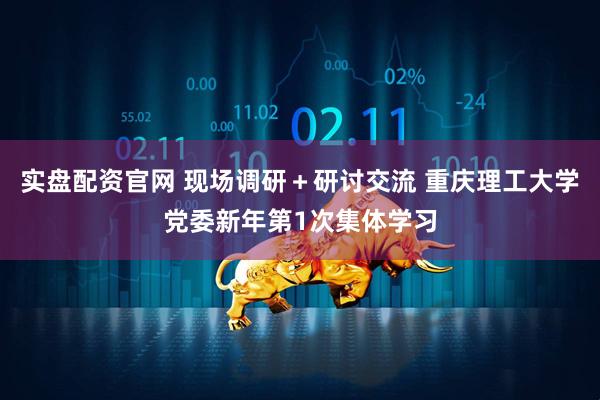 实盘配资官网 现场调研＋研讨交流 重庆理工大学党委新年第1次集体学习