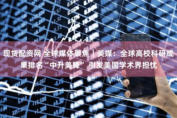 现货配资网 全球媒体聚焦︱美媒：全球高校科研成果排名“中升美降” 引发美国学术界担忧