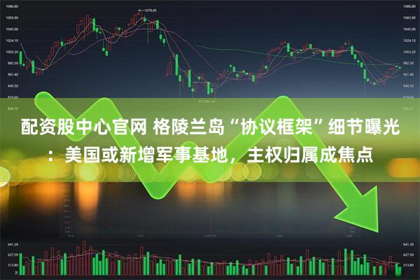 配资股中心官网 格陵兰岛“协议框架”细节曝光：美国或新增军事基地，主权归属成焦点