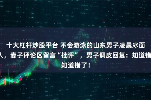 十大杠杆炒股平台 不会游泳的山东男子凌晨冰面救人，妻子评论区留言“批评”，男子调皮回复：知道错了！