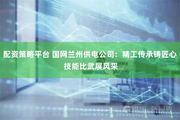 配资策略平台 国网兰州供电公司：精工传承铸匠心 技能比武展风采