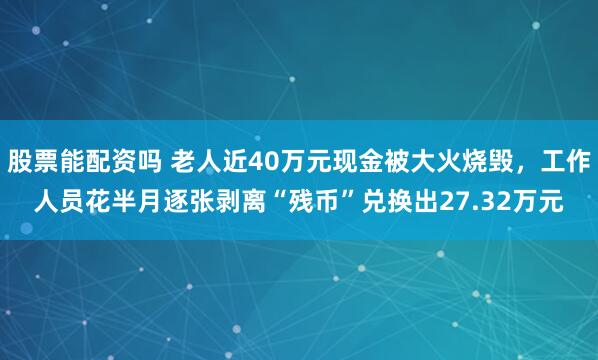 股票能配资吗 老人近40万元现金被大火烧毁，工作人员花半月逐张剥离“残币”兑换出27.32万元