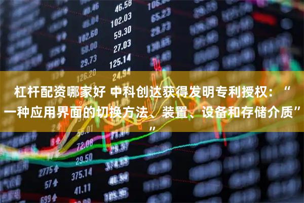 杠杆配资哪家好 中科创达获得发明专利授权：“一种应用界面的切换方法、装置、设备和存储介质”