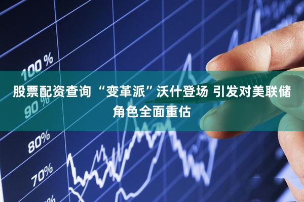 股票配资查询 “变革派”沃什登场 引发对美联储角色全面重估