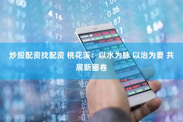 炒股配资找配资 桃花溪：以水为脉 以治为要 共展新画卷