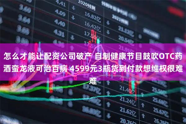 怎么才能让配资公司破产 自制健康节目鼓吹OTC药酒蛮龙液可治百病 4599元3瓶货到付款想维权很难