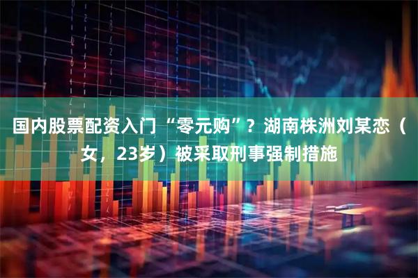 国内股票配资入门 “零元购”？湖南株洲刘某恋（女，23岁）被采取刑事强制措施