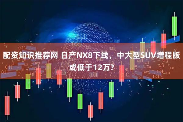 配资知识推荐网 日产NX8下线，中大型SUV增程版或低于12万?