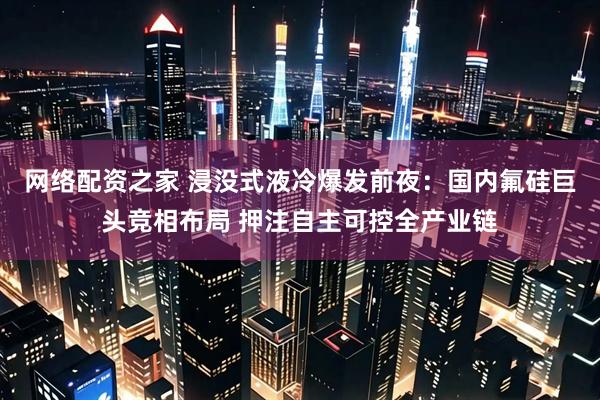 网络配资之家 浸没式液冷爆发前夜：国内氟硅巨头竞相布局 押注自主可控全产业链