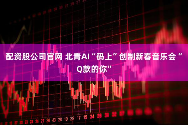 配资股公司官网 北青AI“码上”创制新春音乐会“Q款的你”