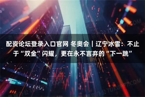 配资论坛登录入口官网 冬奥会｜辽宁冰雪：不止于“双金”闪耀，更在永不言弃的“下一跳”