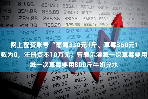 网上配资账号 “葡萄330元1斤、草莓360元1斤”公司参保人数为0，注册资本10万元；曾表示灌溉一次草莓要用800斤牛奶兑水