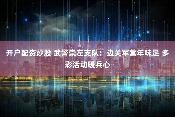 开户配资炒股 武警崇左支队：边关军营年味足 多彩活动暖兵心