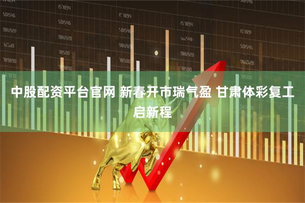 中股配资平台官网 新春开市瑞气盈 甘肃体彩复工启新程
