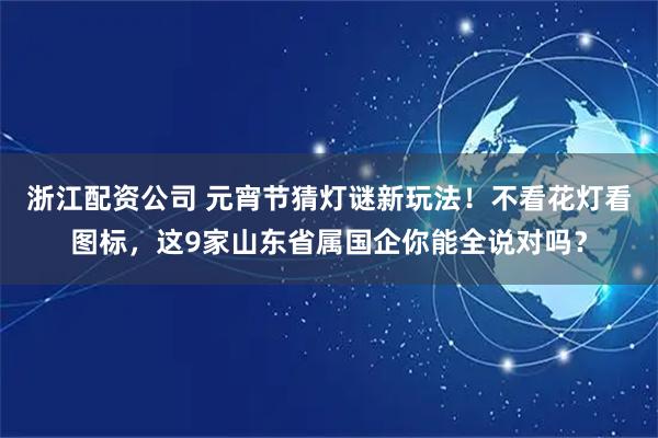 浙江配资公司 元宵节猜灯谜新玩法！不看花灯看图标，这9家山东省属国企你能全说对吗？