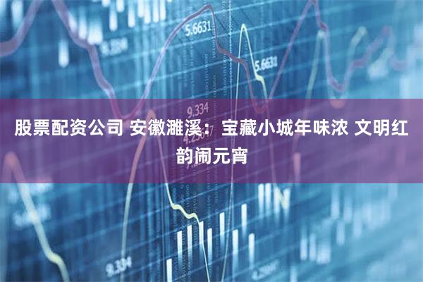 股票配资公司 安徽濉溪：宝藏小城年味浓 文明红韵闹元宵