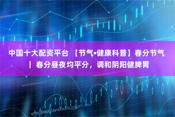 中国十大配资平台 【节气•健康科普】春分节气 ｜ 春分昼夜均平分，调和阴阳健脾胃