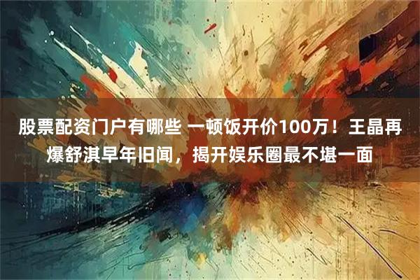 股票配资门户有哪些 一顿饭开价100万！王晶再爆舒淇早年旧闻，揭开娱乐圈最不堪一面