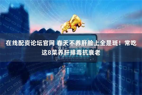 在线配资论坛官网 春天不养肝脸上全是斑！常吃这8菜养肝排毒抗衰老