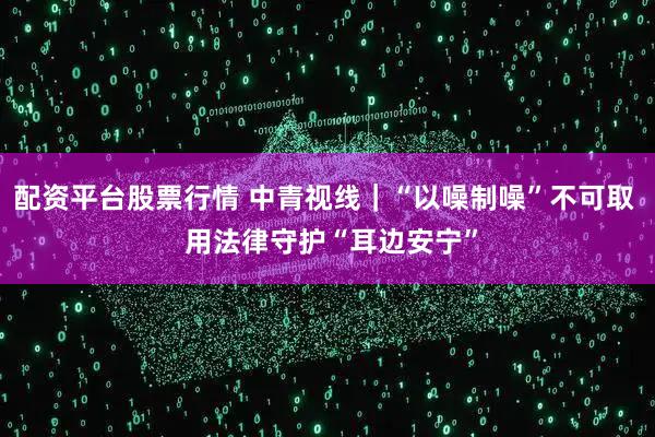 配资平台股票行情 中青视线｜“以噪制噪”不可取  用法律守护“耳边安宁”