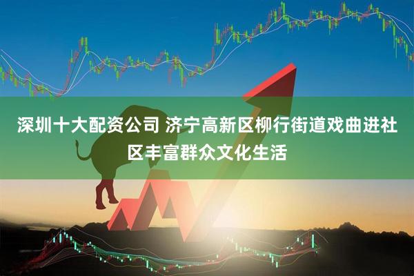 深圳十大配资公司 济宁高新区柳行街道戏曲进社区丰富群众文化生活