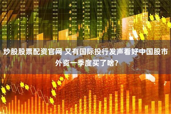 炒股股票配资官网 又有国际投行发声看好中国股市 外资一季度买了啥？