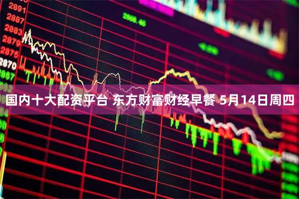 国内十大配资平台 东方财富财经早餐 5月14日周四