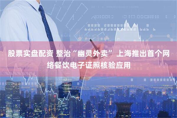 股票实盘配资 整治“幽灵外卖” 上海推出首个网络餐饮电子证照核验应用