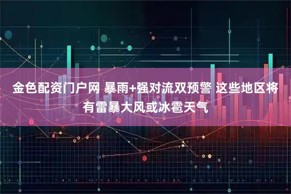 金色配资门户网 暴雨+强对流双预警 这些地区将有雷暴大风或冰雹天气