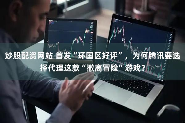 炒股配资网站 首发“环国区好评”，为何腾讯要选择代理这款“撤离冒险”游戏？